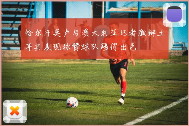 恰尔汗奥卢与澳大利亚记者激辩土耳其表现称赞球队踢得出色
