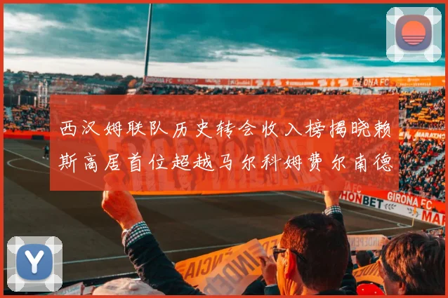 西汉姆联队历史转会收入榜揭晓赖斯高居首位超越马尔科姆费尔南德斯