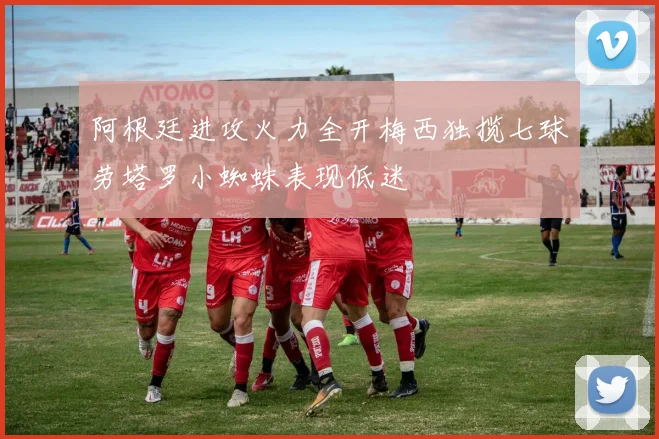 阿根廷进攻火力全开梅西独揽七球劳塔罗小蜘蛛表现低迷