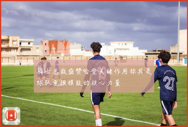 骑士总裁盛赞哈登关键作用称其是球队重振旗鼓的核心力量