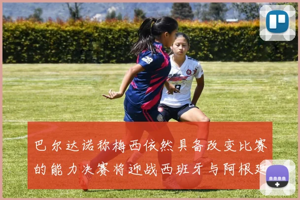 巴尔达诺称梅西依然具备改变比赛的能力决赛将迎战西班牙与阿根廷