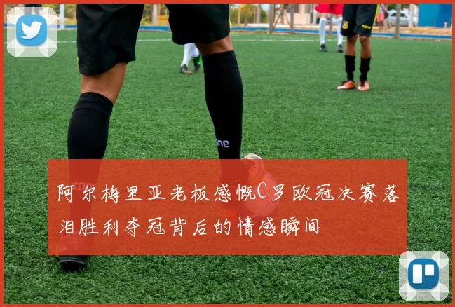 阿尔梅里亚老板感慨C罗欧冠决赛落泪胜利夺冠背后的情感瞬间