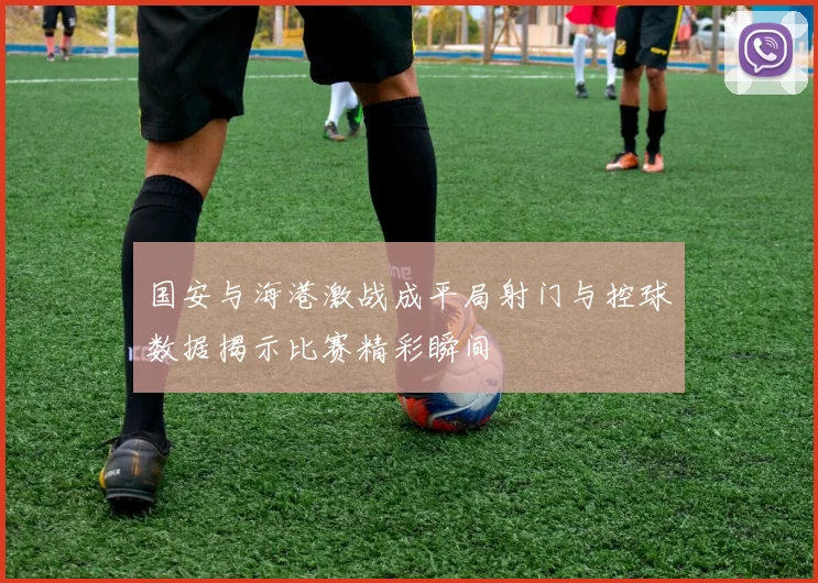 国安与海港激战成平局射门与控球数据揭示比赛精彩瞬间