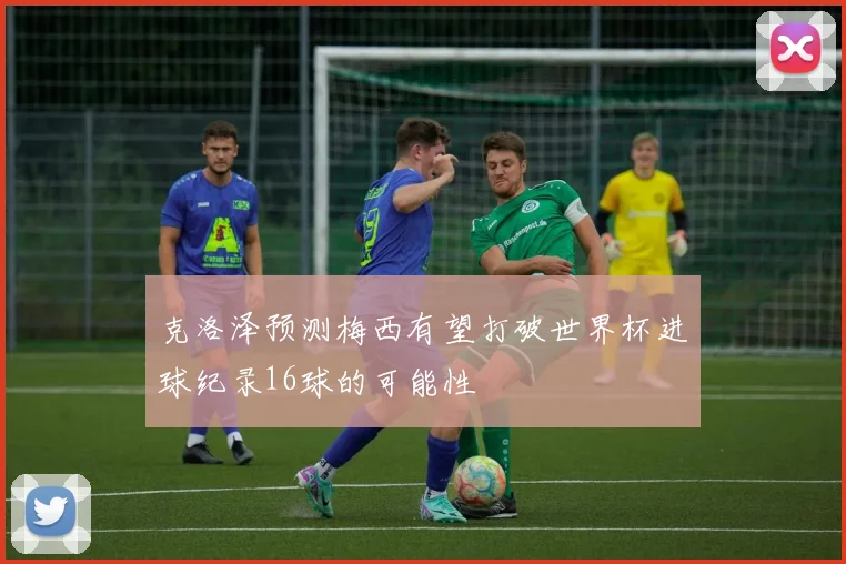 克洛泽预测梅西有望打破世界杯进球纪录16球的可能性