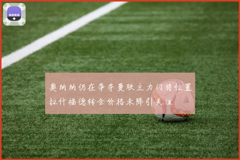 奥纳纳仍在争夺曼联主力门将位置拉什福德转会价格未降引关注