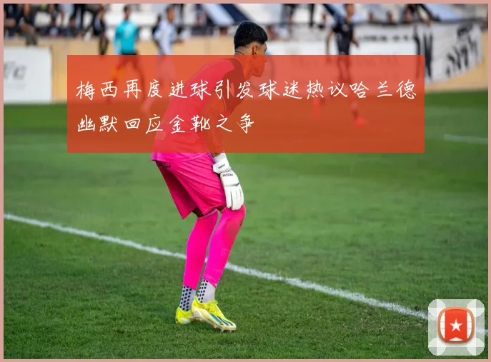 梅西再度进球引发球迷热议哈兰德幽默回应金靴之争