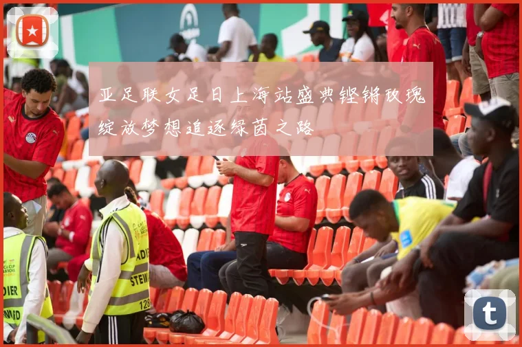 亚足联女足日上海站盛典铿锵玫瑰绽放梦想追逐绿茵之路