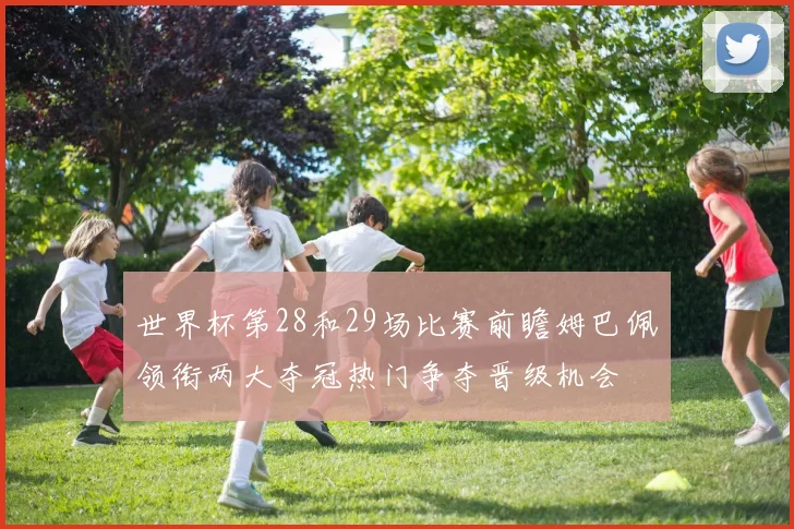 世界杯第28和29场比赛前瞻姆巴佩领衔两大夺冠热门争夺晋级机会