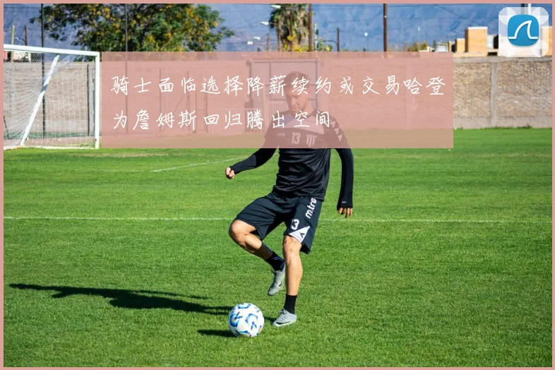 骑士面临选择降薪续约或交易哈登为詹姆斯回归腾出空间